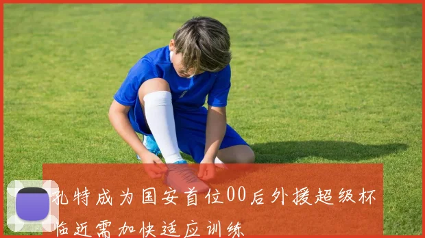孔特成为国安首位00后外援超级杯临近需加快适应训练