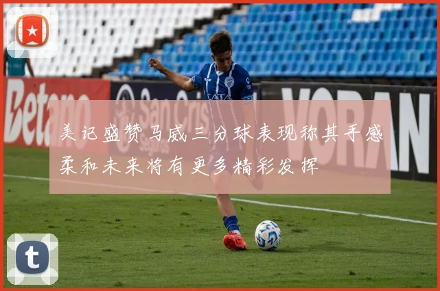 美记盛赞马威三分球表现称其手感柔和未来将有更多精彩发挥