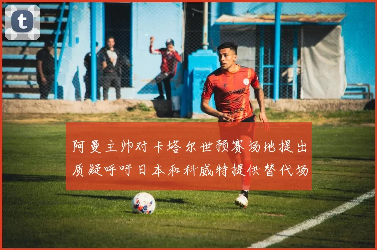 阿曼主帅对卡塔尔世预赛场地提出质疑呼吁日本和科威特提供替代场馆