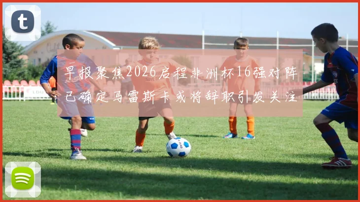 早报聚焦2026启程非洲杯16强对阵已确定马雷斯卡或将辞职引发关注