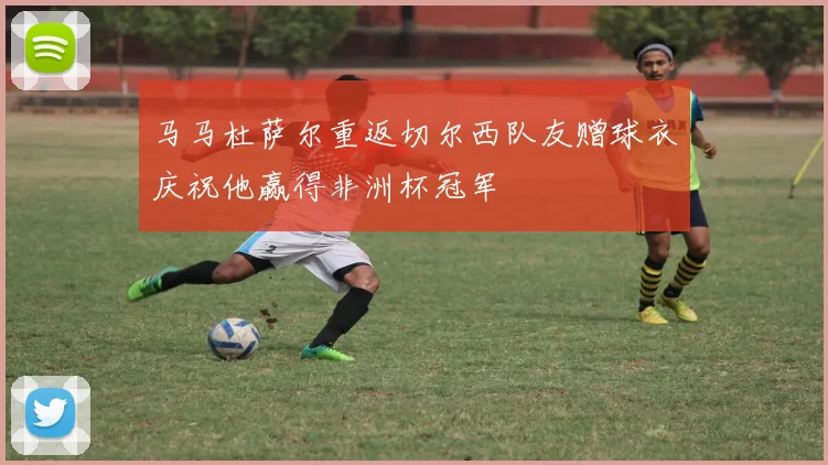 马马杜萨尔重返切尔西队友赠球衣庆祝他赢得非洲杯冠军