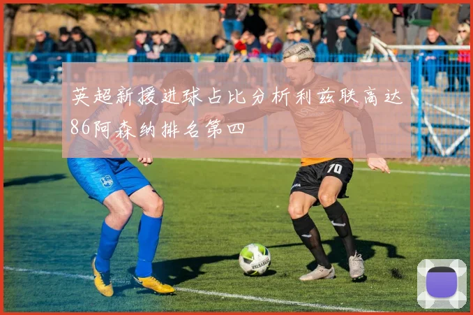 英超新援进球占比分析利兹联高达86阿森纳排名第四