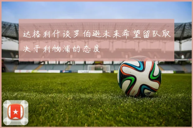 达格利什谈罗伯逊未来希望留队取决于利物浦的态度