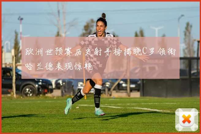 欧洲世预赛历史射手榜揭晓C罗领衔哈兰德表现惊艳