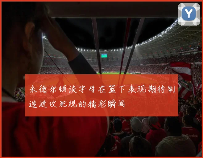 米德尔顿谈字母在篮下表现期待制造进攻犯规的精彩瞬间
