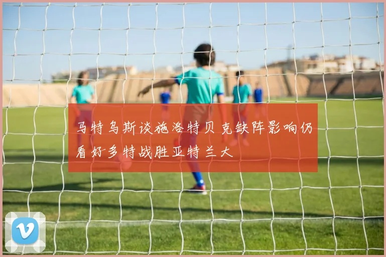 马特乌斯谈施洛特贝克缺阵影响仍看好多特战胜亚特兰大