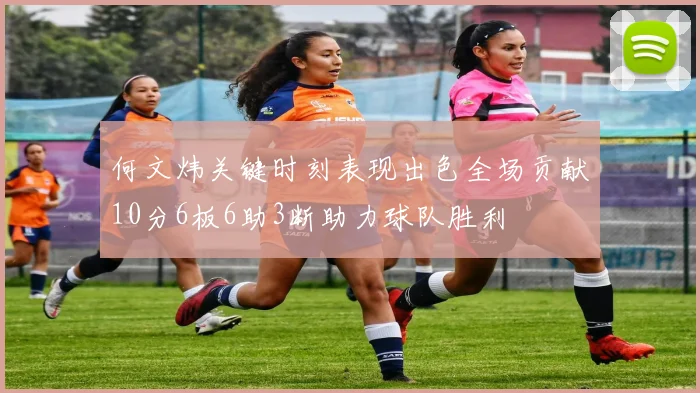 何文炜关键时刻表现出色全场贡献10分6板6助3断助力球队胜利