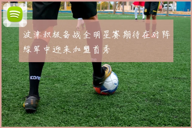 波津积极备战全明星赛期待在对阵绿军中迎来加盟首秀