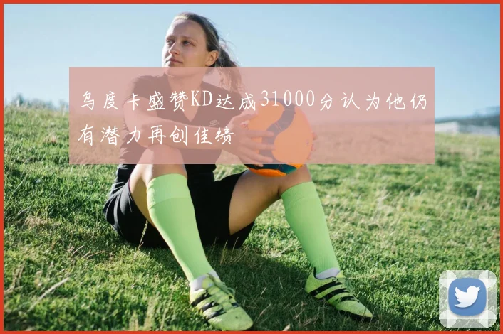 乌度卡盛赞KD达成31000分认为他仍有潜力再创佳绩