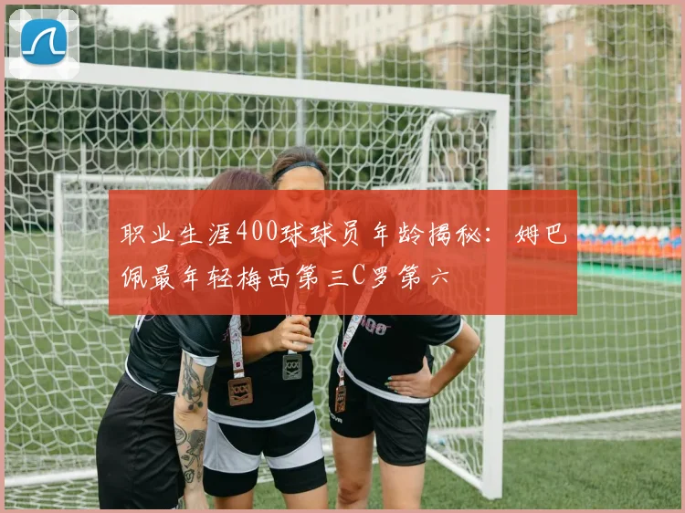 职业生涯400球球员年龄揭秘：姆巴佩最年轻梅西第三C罗第六