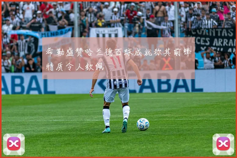 希勒盛赞哈兰德百球成就称其前锋特质令人钦佩