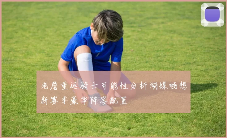 老詹重返骑士可能性分析湖媒畅想新赛季豪华阵容配置