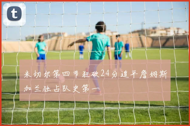 米切尔第四节狂砍24分追平詹姆斯加兰独占队史第一