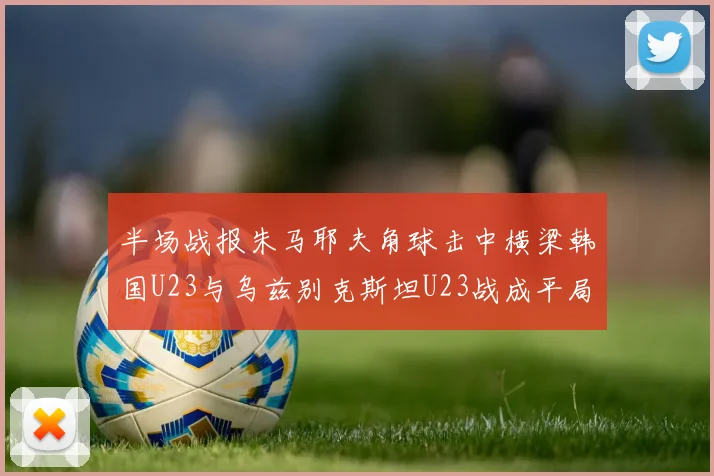 半场战报朱马耶夫角球击中横梁韩国U23与乌兹别克斯坦U23战成平局