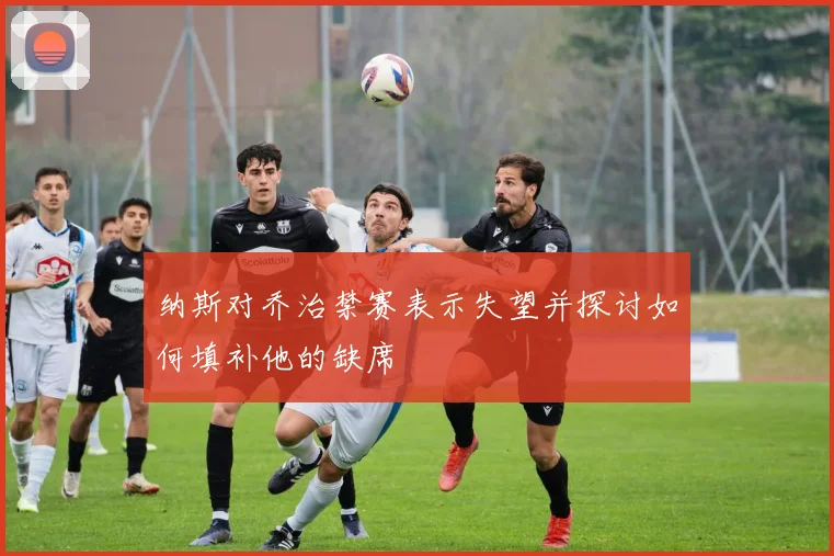 纳斯对乔治禁赛表示失望并探讨如何填补他的缺席