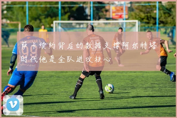 萨卡续约背后的数据支撑阿尔特塔时代他是全队进攻核心