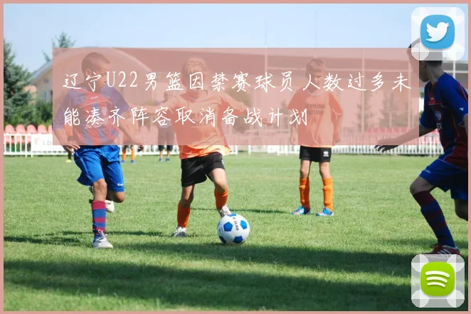 辽宁U22男篮因禁赛球员人数过多未能凑齐阵容取消备战计划