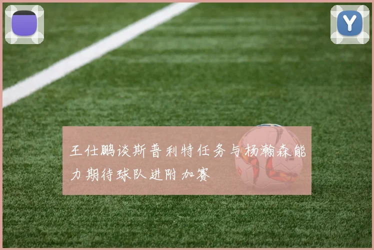 王仕鹏谈斯普利特任务与杨瀚森能力期待球队进附加赛