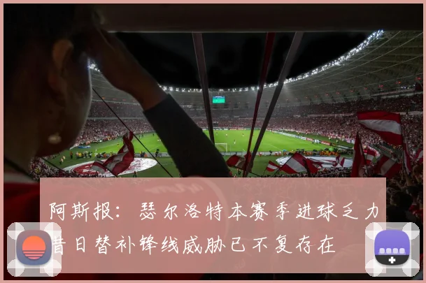 阿斯报：瑟尔洛特本赛季进球乏力昔日替补锋线威胁已不复存在