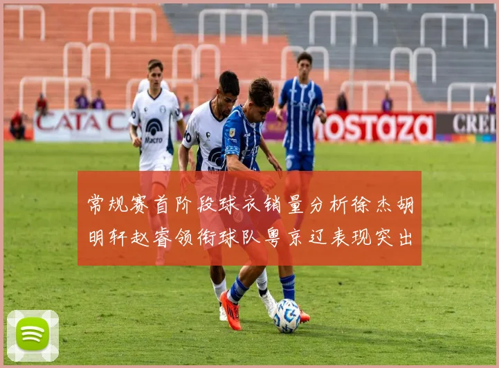 常规赛首阶段球衣销量分析徐杰胡明轩赵睿领衔球队粤京辽表现突出