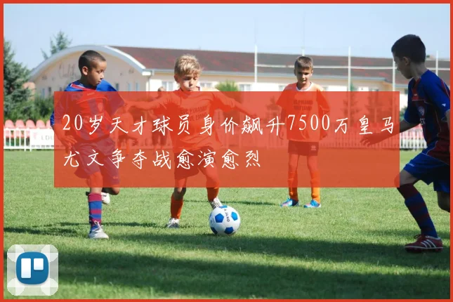 20岁天才球员身价飙升7500万皇马尤文争夺战愈演愈烈