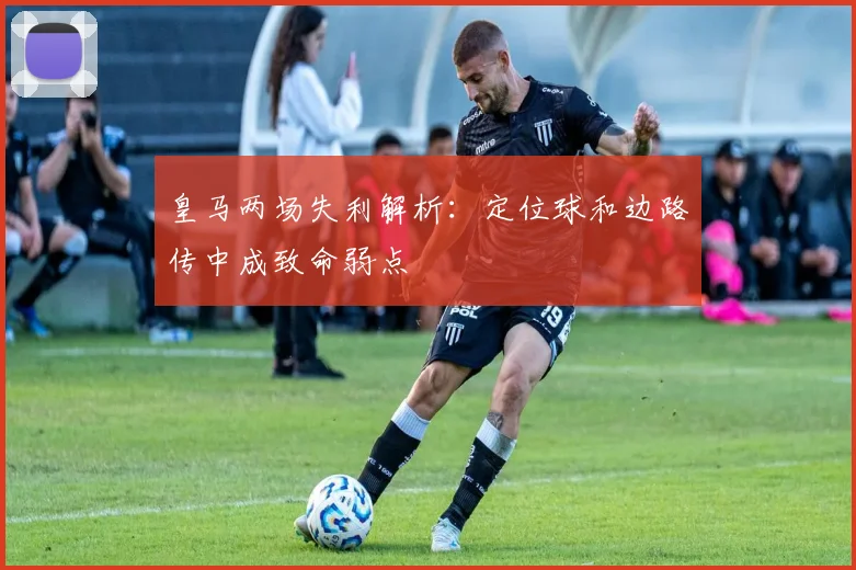 皇马两场失利解析：定位球和边路传中成致命弱点