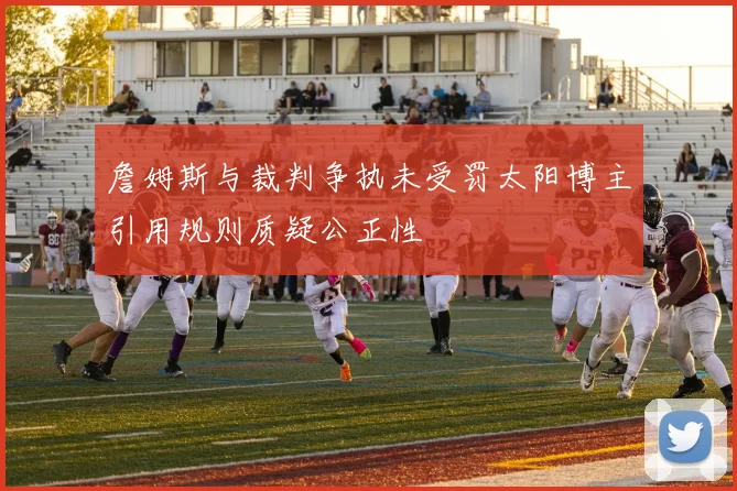詹姆斯与裁判争执未受罚太阳博主引用规则质疑公正性