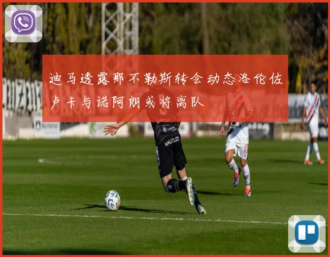 迪马透露那不勒斯转会动态洛伦佐卢卡与诺阿朗或将离队