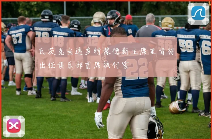 瓦茨克当选多特蒙德新主席里肯将出任俱乐部首席执行官